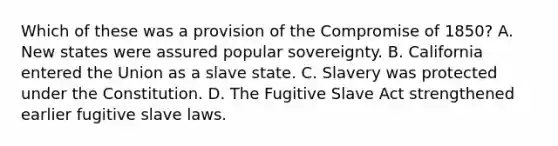 Which of these was a provision of the Compromise of 1850? A. New states were assured popular sovereignty. B. California entered the Union as a slave state. C. Slavery was protected under the Constitution. D. The Fugitive Slave Act strengthened earlier fugitive slave laws.