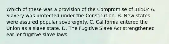 Which of these was a provision of the Compromise of 1850? A. Slavery was protected under the Constitution. B. New states were assured popular sovereignty. C. California entered the Union as a slave state. D. The Fugitive Slave Act strengthened earlier fugitive slave laws.