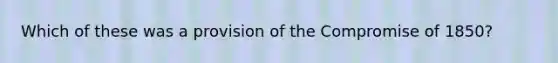 Which of these was a provision of the Compromise of 1850?