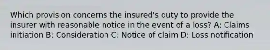 Which provision concerns the insured's duty to provide the insurer with reasonable notice in the event of a loss? A: Claims initiation B: Consideration C: Notice of claim D: Loss notification