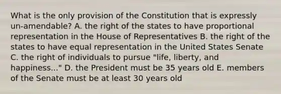 What is the only provision of the Constitution that is expressly un-amendable? A. the right of the states to have proportional representation in the House of Representatives B. the right of the states to have equal representation in the United States Senate C. the right of individuals to pursue "life, liberty, and happiness..." D. the President must be 35 years old E. members of the Senate must be at least 30 years old