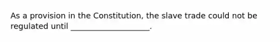 As a provision in the Constitution, the slave trade could not be regulated until ____________________.