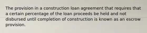 The provision in a construction loan agreement that requires that a certain percentage of the loan proceeds be held and not disbursed until completion of construction is known as an escrow provision.