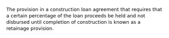 The provision in a construction loan agreement that requires that a certain percentage of the loan proceeds be held and not disbursed until completion of construction is known as a retainage provision.