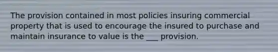 The provision contained in most policies insuring commercial property that is used to encourage the insured to purchase and maintain insurance to value is the ___ provision.