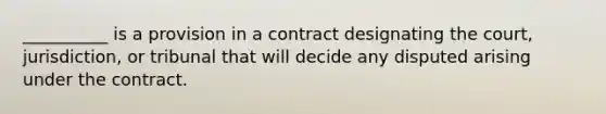 __________ is a provision in a contract designating the court, jurisdiction, or tribunal that will decide any disputed arising under the contract.