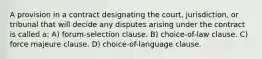 A provision in a contract designating the court, jurisdiction, or tribunal that will decide any disputes arising under the contract is called a: A) forum-selection clause. B) choice-of-law clause. C) force majeure clause. D) choice-of-language clause.