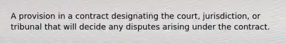 A provision in a contract designating the court, jurisdiction, or tribunal that will decide any disputes arising under the contract.