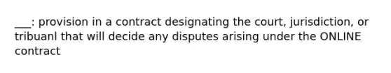 ___: provision in a contract designating the court, jurisdiction, or tribuanl that will decide any disputes arising under the ONLINE contract