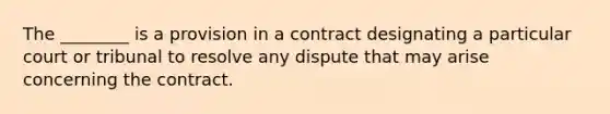 The ________ is a provision in a contract designating a particular court or tribunal to resolve any dispute that may arise concerning the contract.