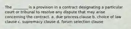 The ________ is a provision in a contract designating a particular court or tribunal to resolve any dispute that may arise concerning the contract. a. due process clause b. choice of law clause c. supremacy clause d. forum selection clause