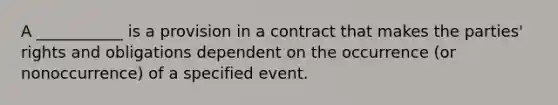 A ___________ is a provision in a contract that makes the parties' rights and obligations dependent on the occurrence (or nonoccurrence) of a specified event.