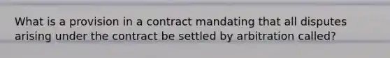 What is a provision in a contract mandating that all disputes arising under the contract be settled by arbitration called?