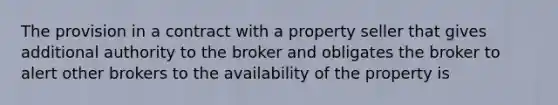 The provision in a contract with a property seller that gives additional authority to the broker and obligates the broker to alert other brokers to the availability of the property is