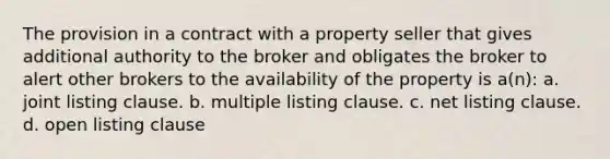 The provision in a contract with a property seller that gives additional authority to the broker and obligates the broker to alert other brokers to the availability of the property is a(n): a. joint listing clause. b. multiple listing clause. c. net listing clause. d. open listing clause