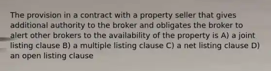 The provision in a contract with a property seller that gives additional authority to the broker and obligates the broker to alert other brokers to the availability of the property is A) a joint listing clause B) a multiple listing clause C) a net listing clause D) an open listing clause