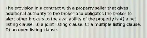 The provision in a contract with a property seller that gives additional authority to the broker and obligates the broker to alert other brokers to the availability of the property is A) a net listing clause. B) a joint listing clause. C) a multiple listing clause. D) an open listing clause.