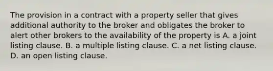 The provision in a contract with a property seller that gives additional authority to the broker and obligates the broker to alert other brokers to the availability of the property is A. a joint listing clause. B. a multiple listing clause. C. a net listing clause. D. an open listing clause.