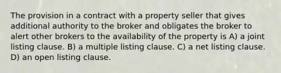 The provision in a contract with a property seller that gives additional authority to the broker and obligates the broker to alert other brokers to the availability of the property is A) a joint listing clause. B) a multiple listing clause. C) a net listing clause. D) an open listing clause.