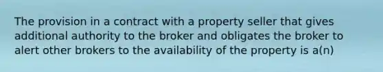 The provision in a contract with a property seller that gives additional authority to the broker and obligates the broker to alert other brokers to the availability of the property is a(n)