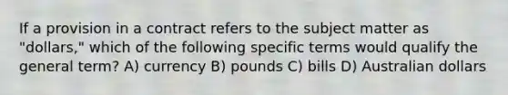 If a provision in a contract refers to the subject matter as "dollars," which of the following specific terms would qualify the general term? A) currency B) pounds C) bills D) Australian dollars