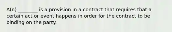 A(n) ________ is a provision in a contract that requires that a certain act or event happens in order for the contract to be binding on the party.