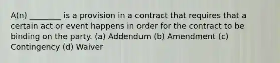 A(n) ________ is a provision in a contract that requires that a certain act or event happens in order for the contract to be binding on the party. (a) Addendum (b) Amendment (c) Contingency (d) Waiver