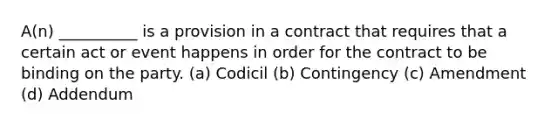 A(n) __________ is a provision in a contract that requires that a certain act or event happens in order for the contract to be binding on the party. (a) Codicil (b) Contingency (c) Amendment (d) Addendum