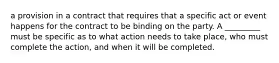 a provision in a contract that requires that a specific act or event happens for the contract to be binding on the party. A _________ must be specific as to what action needs to take place, who must complete the action, and when it will be completed.