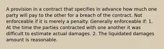 A provision in a contract that specifies in advance how much one party will pay to the other for a breach of the contract. Not enforceable if it is merely a penalty. Generally enforceable if: 1. At the time the parties contracted with one another it was difficult to estimate actual damages. 2. The liquidated damages amount is reasonable.