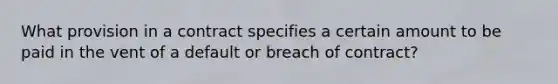 What provision in a contract specifies a certain amount to be paid in the vent of a default or breach of contract?