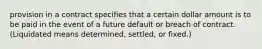 provision in a contract specifies that a certain dollar amount is to be paid in the event of a future default or breach of contract. (Liquidated means determined, settled, or fixed.)