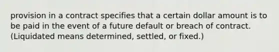 provision in a contract specifies that a certain dollar amount is to be paid in the event of a future default or breach of contract. (Liquidated means determined, settled, or fixed.)