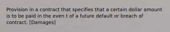 Provision in a contract that specifies that a certain dollar amount is to be paid in the even t of a future default or breach of contract. [Damages]