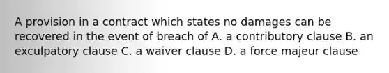 A provision in a contract which states no damages can be recovered in the event of breach of A. a contributory clause B. an exculpatory clause C. a waiver clause D. a force majeur clause