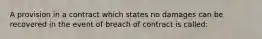 A provision in a contract which states no damages can be recovered in the event of breach of contract is called: