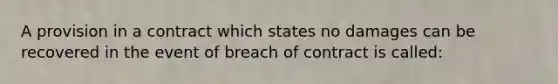 A provision in a contract which states no damages can be recovered in the event of breach of contract is called: