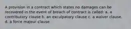 A provision in a contract which states no damages can be recovered in the event of breach of contract is called: a. a contributory clause b. an exculpatory clause c. a waiver clause. d. a force majeur clause