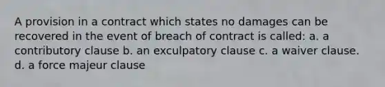 A provision in a contract which states no damages can be recovered in the event of breach of contract is called: a. a contributory clause b. an exculpatory clause c. a waiver clause. d. a force majeur clause