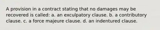 A provision in a contract stating that no damages may be recovered is called: a. an exculpatory clause. b. a contributory clause. c. a force majeure clause. d. an indentured clause.