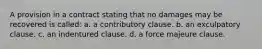 A provision in a contract stating that no damages may be recovered is called: a. a contributory clause. b. an exculpatory clause. c. an indentured clause. d. a force majeure clause.