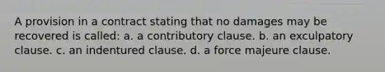 A provision in a contract stating that no damages may be recovered is called: a. a contributory clause. b. an exculpatory clause. c. an indentured clause. d. a force majeure clause.