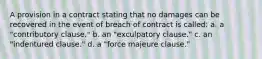 A provision in a contract stating that no damages can be recovered in the event of breach of contract is called: a. a "contributory clause." b. an "exculpatory clause." c. an "indentured clause." d. a "force majeure clause."