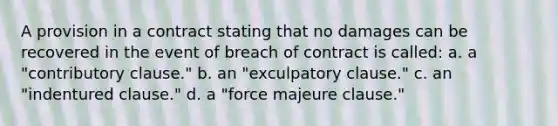 A provision in a contract stating that no damages can be recovered in the event of breach of contract is called: a. a "contributory clause." b. an "exculpatory clause." c. an "indentured clause." d. a "force majeure clause."