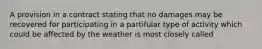 A provision in a contract stating that no damages may be recovered for participating in a partifular type of activity which could be affected by the weather is most closely called