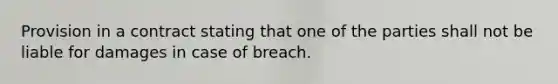 Provision in a contract stating that one of the parties shall not be liable for damages in case of breach.