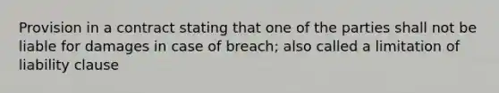 Provision in a contract stating that one of the parties shall not be liable for damages in case of breach; also called a limitation of liability clause