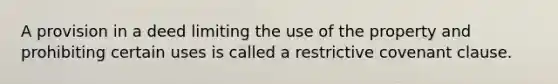 A provision in a deed limiting the use of the property and prohibiting certain uses is called a restrictive covenant clause.