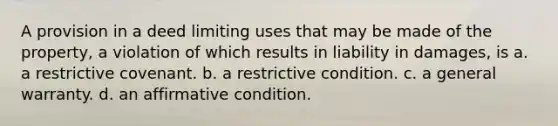 A provision in a deed limiting uses that may be made of the property, a violation of which results in liability in damages, is a. a restrictive covenant. b. a restrictive condition. c. a general warranty. d. an affirmative condition.