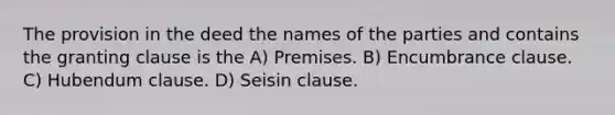 The provision in the deed the names of the parties and contains the granting clause is the A) Premises. B) Encumbrance clause. C) Hubendum clause. D) Seisin clause.